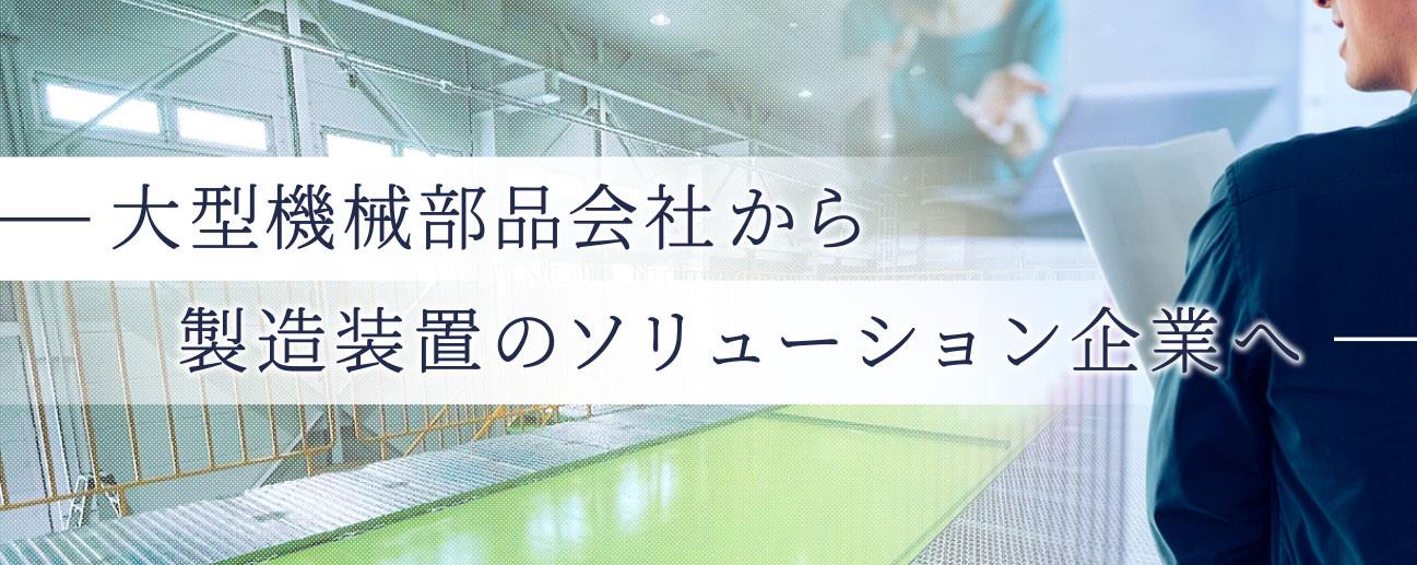 大型機械部品会社から製造装置のソリューション企業へ