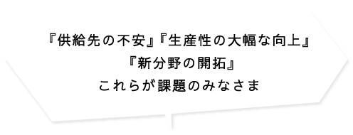 『供給先の不安』 『生産性の大幅な向上』 『新分野の開拓』これらが課題のみなさま